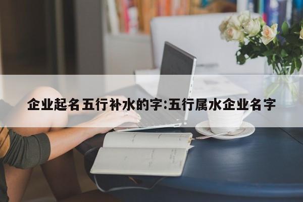企業(yè)起名五行補(bǔ)水的字:五行屬水企業(yè)名字