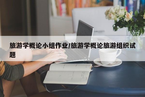 旅游學(xué)概論小組作業(yè)/旅游學(xué)概論旅游組織試題